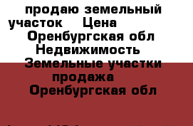 продаю земельный участок  › Цена ­ 700 000 - Оренбургская обл. Недвижимость » Земельные участки продажа   . Оренбургская обл.